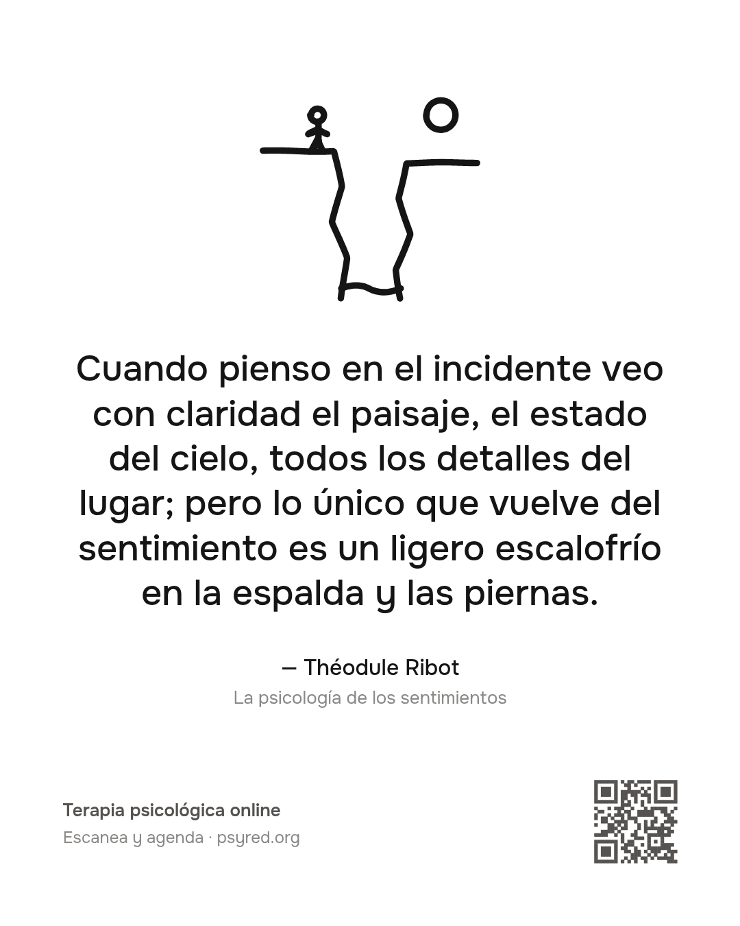 Cuando pienso en el incidente veo con claridad el paisaje, el estado del cielo, todos los detalles del lugar; pero lo único que vuelve del sentimiento es un ligero escalofrío en la espalda y las piernas. Théodule Ribot